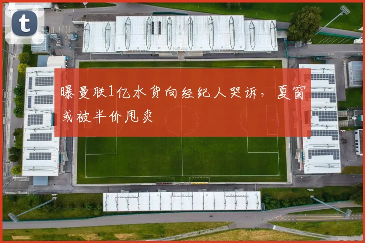 曝曼联1亿水货向经纪人哭诉，夏窗或被半价甩卖