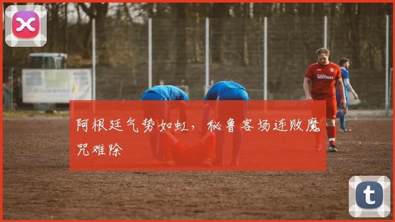 阿根廷气势如虹，秘鲁客场连败魔咒难除
