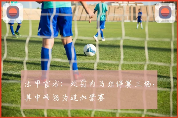 法甲官方：处罚内马尔停赛三场，其中两场为追加禁赛