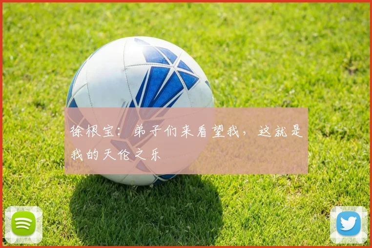 徐根宝：弟子们来看望我，这就是我的天伦之乐