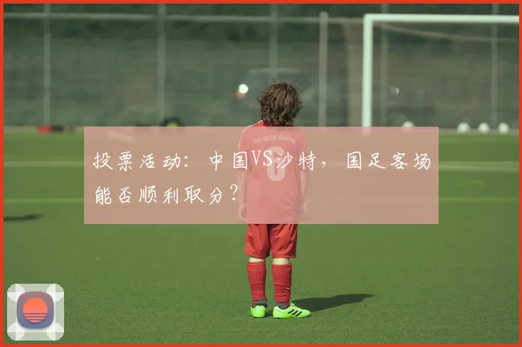 投票活动：中国VS沙特，国足客场能否顺利取分？
