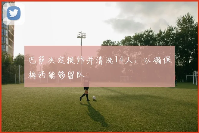 巴萨决定换帅并清洗14人，以确保梅西能够留队