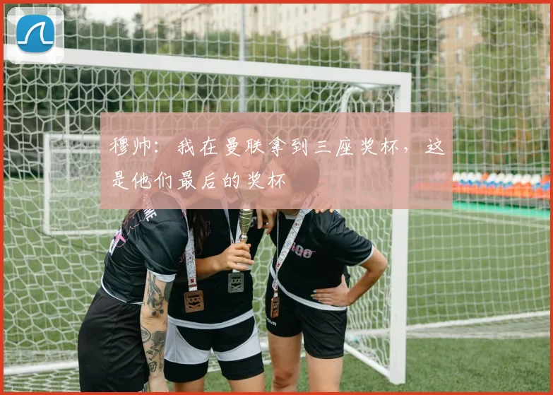 穆帅：我在曼联拿到三座奖杯，这是他们最后的奖杯