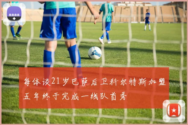 每体谈21岁巴萨后卫科尔特斯加盟五年终于完成一线队首秀