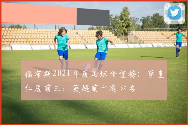 福布斯2021年度足坛价值榜：萨皇仁居前三，英超前十有六名