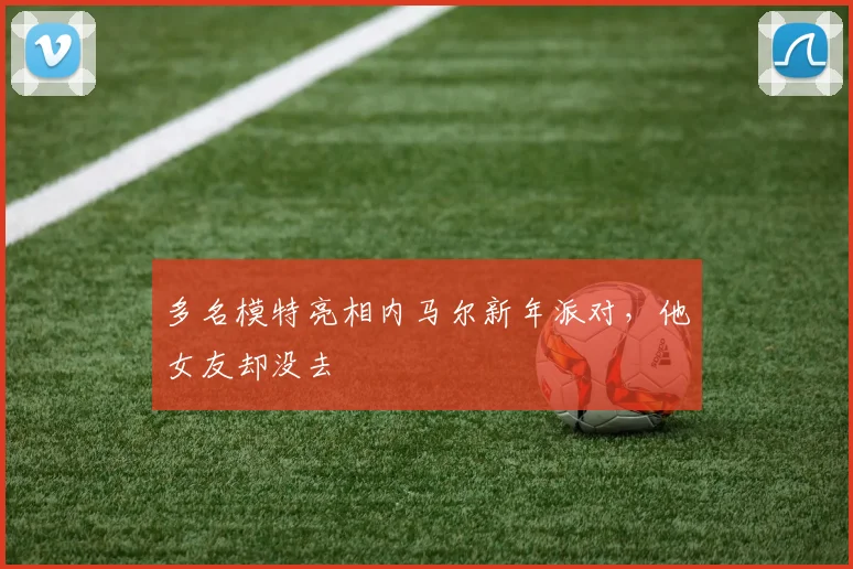 多名模特亮相内马尔新年派对，他女友却没去