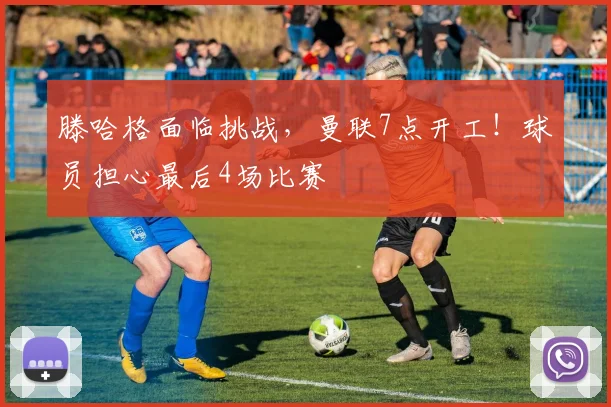 滕哈格面临挑战，曼联7点开工！球员担心最后4场比赛