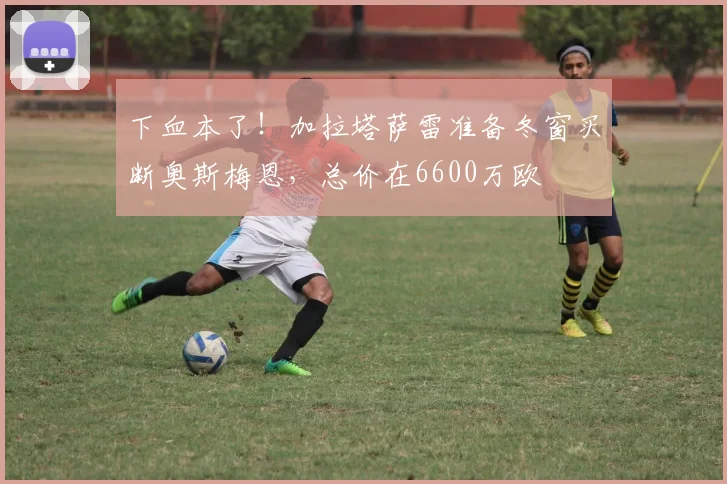 下血本了！加拉塔萨雷准备冬窗买断奥斯梅恩，总价在6600万欧
