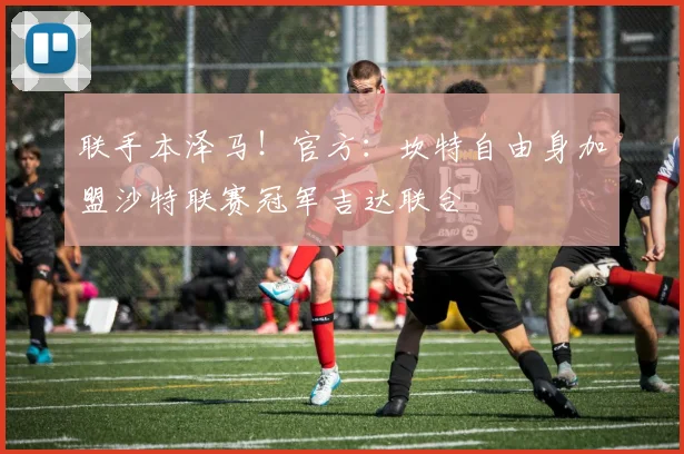 联手本泽马！官方：坎特自由身加盟沙特联赛冠军吉达联合