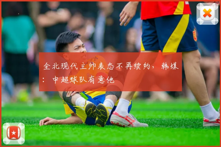 全北现代主帅表态不再续约，韩媒：中超球队有意他