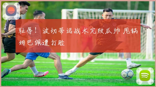 耻辱！波切蒂诺战术完败瓜帅 甩锅姆巴佩遭打脸