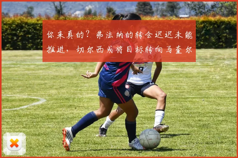 你来真的？弗法纳的转会迟迟未能推进，切尔西或将目标转向马奎尔