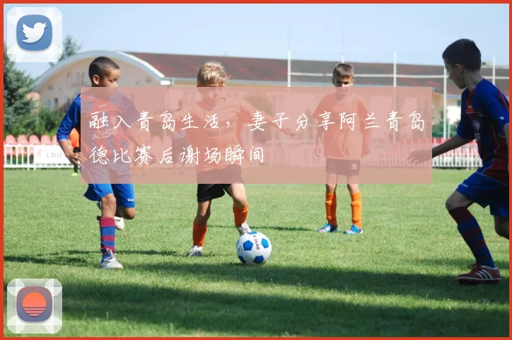 融入青岛生活，妻子分享阿兰青岛德比赛后谢场瞬间