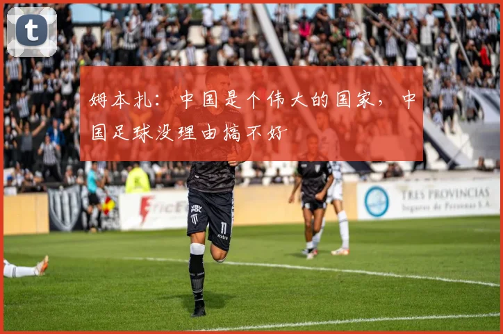 姆本扎：中国是个伟大的国家，中国足球没理由搞不好