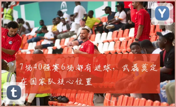 7场40强赛6场都有进球，武磊奠定在国家队核心位置