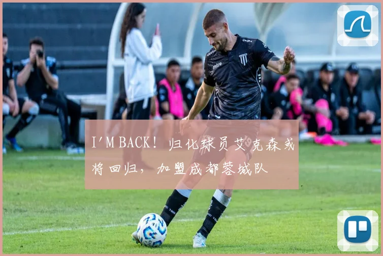 I'M BACK！归化球员艾克森或将回归，加盟成都蓉城队