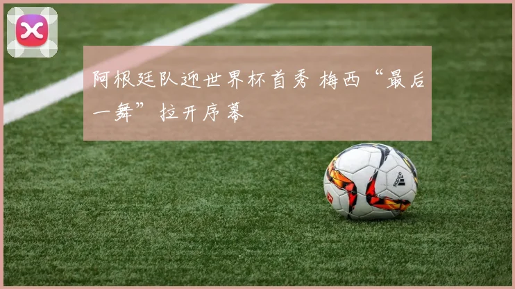 阿根廷队迎世界杯首秀 梅西“最后一舞”拉开序幕