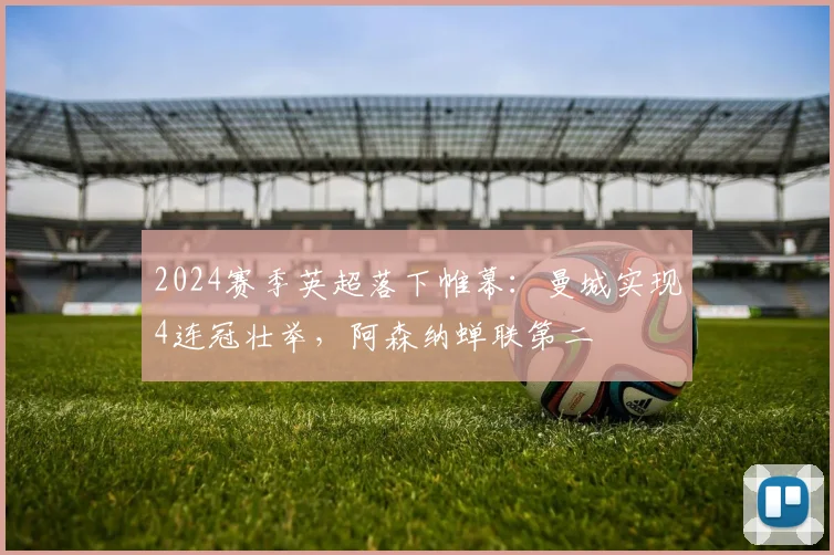 2024赛季英超落下帷幕：曼城实现4连冠壮举，阿森纳蝉联第二