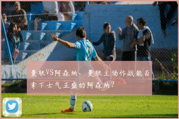 曼联VS阿森纳，曼联主场作战能否拿下士气正盛的阿森纳？