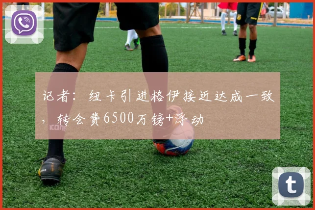 记者：纽卡引进格伊接近达成一致，转会费6500万镑+浮动