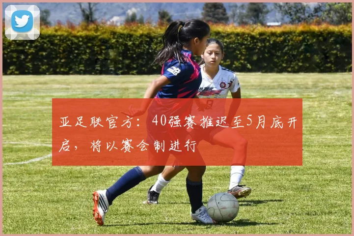 亚足联官方：40强赛推迟至5月底开启，将以赛会制进行