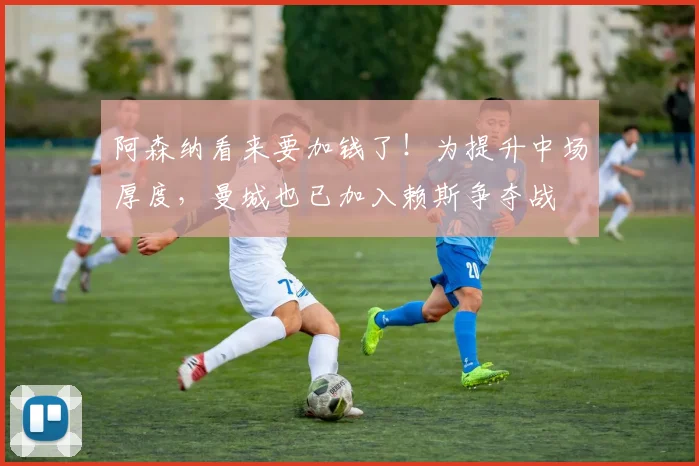 阿森纳看来要加钱了！为提升中场厚度，曼城也已加入赖斯争夺战