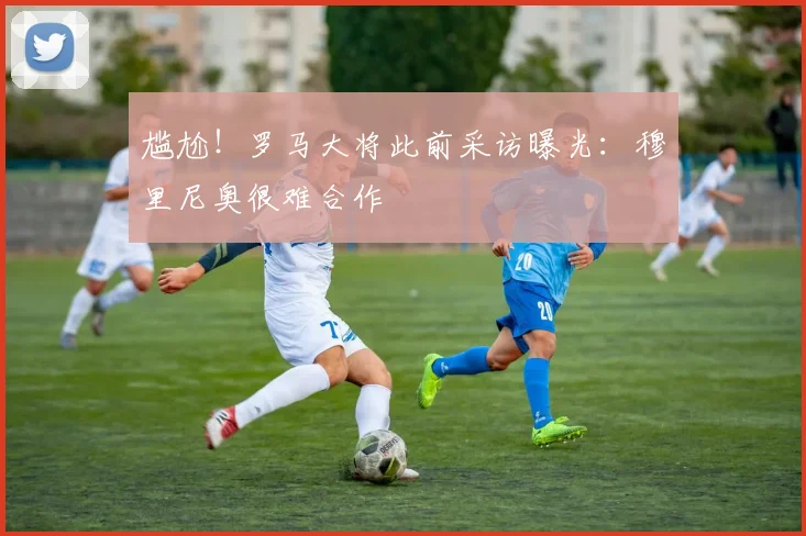 尴尬！罗马大将此前采访曝光：穆里尼奥很难合作