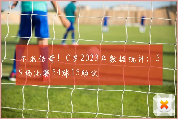 不老传奇！C罗2023年数据统计：59场比赛54球15助攻