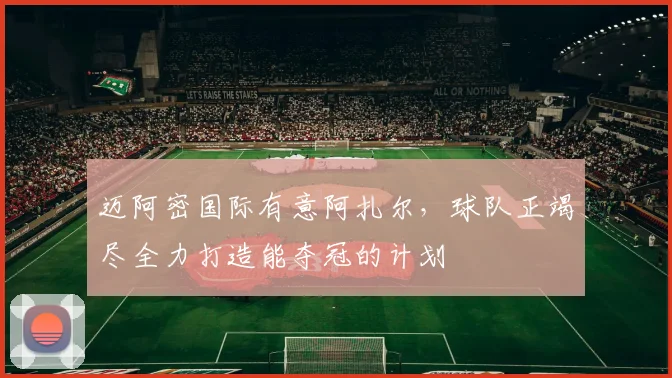 迈阿密国际有意阿扎尔，球队正竭尽全力打造能夺冠的计划