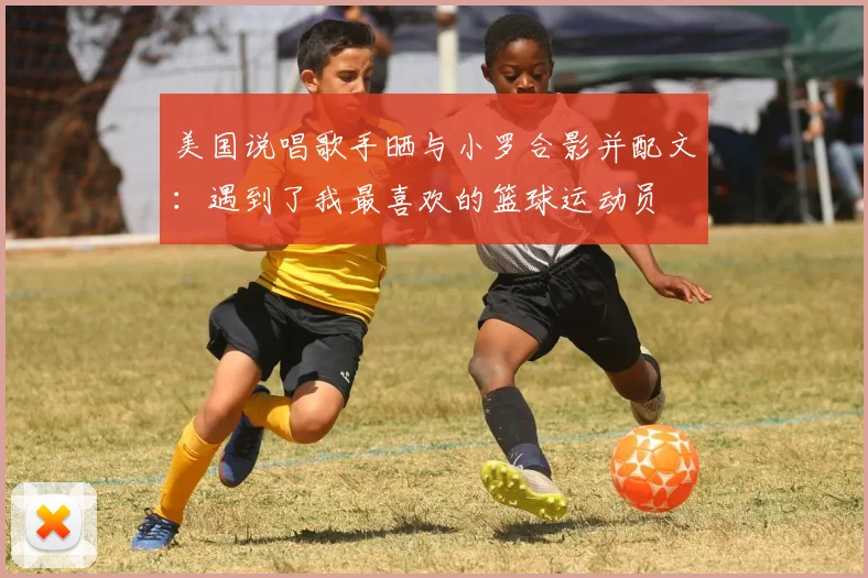 美国说唱歌手晒与小罗合影并配文：遇到了我最喜欢的篮球运动员