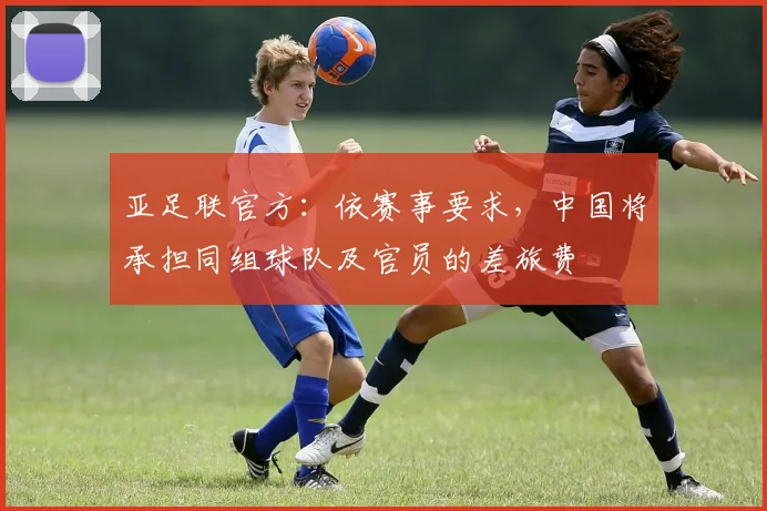亚足联官方：依赛事要求，中国将承担同组球队及官员的差旅费