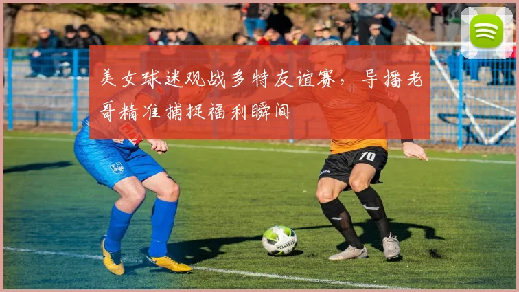 美女球迷观战多特友谊赛，导播老哥精准捕捉福利瞬间