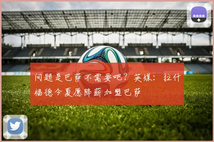 问题是巴萨不需要吧？英媒：拉什福德今夏愿降薪加盟巴萨