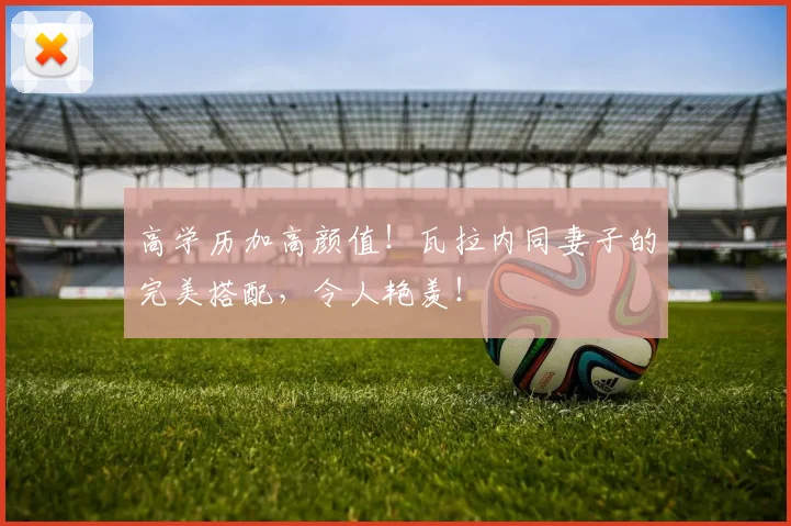 高学历加高颜值！瓦拉内同妻子的完美搭配，令人艳羡！