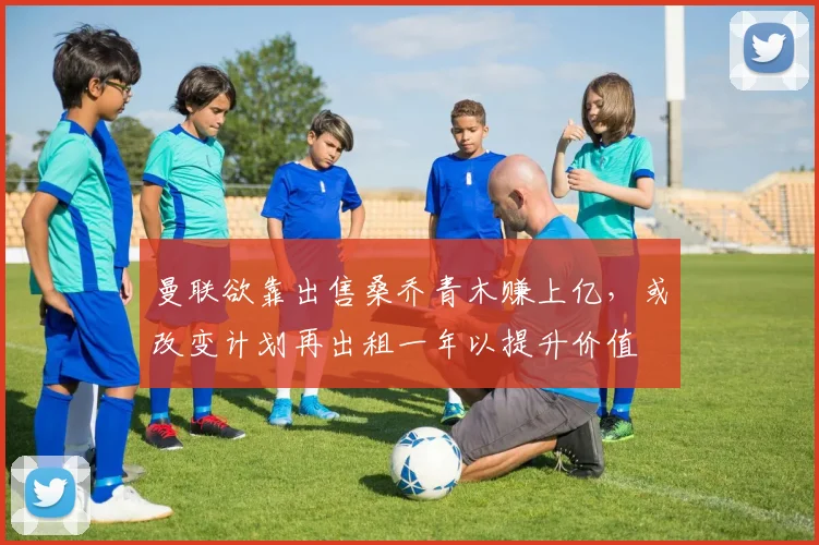 曼联欲靠出售桑乔青木赚上亿，或改变计划再出租一年以提升价值
