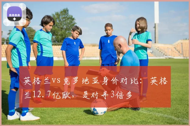 英格兰vs克罗地亚身价对比：英格兰12.7亿欧，是对手3倍多