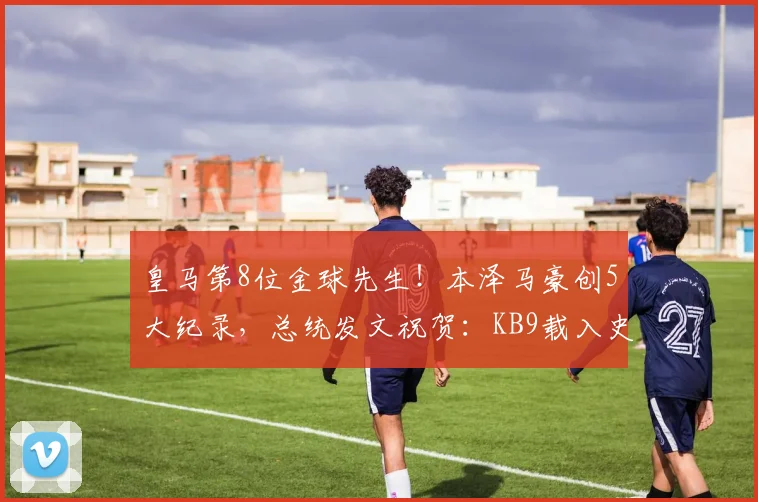 皇马第8位金球先生！本泽马豪创5大纪录，总统发文祝贺：KB9载入史册