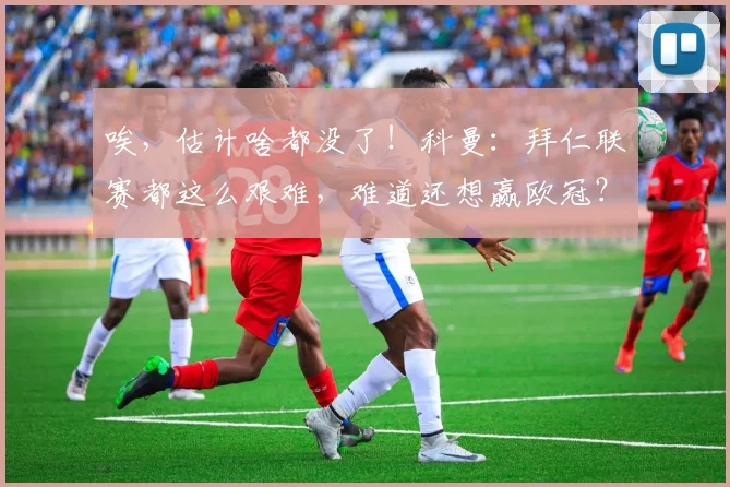 唉，估计啥都没了！科曼：拜仁联赛都这么艰难，难道还想赢欧冠？