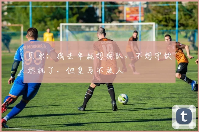 贝尔：我去年就想离队，不想守饮水机了，但皇马不放人