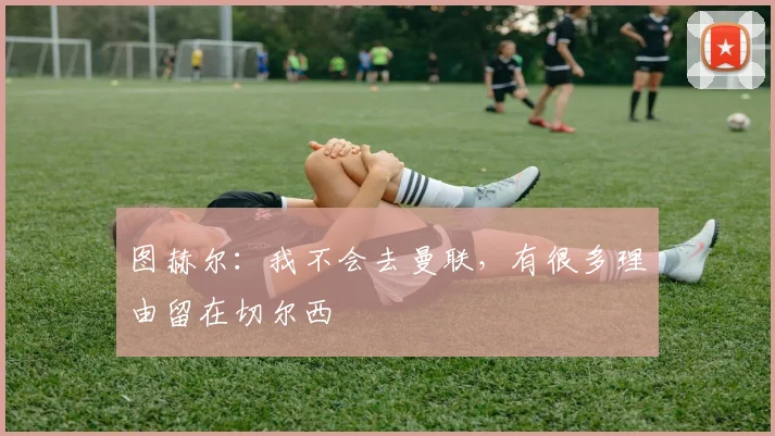 图赫尔：我不会去曼联，有很多理由留在切尔西