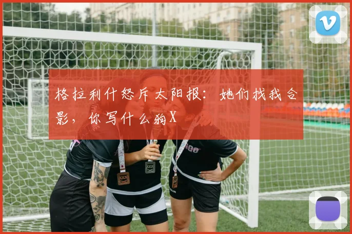 格拉利什怒斥太阳报：她们找我合影，你写什么狗X