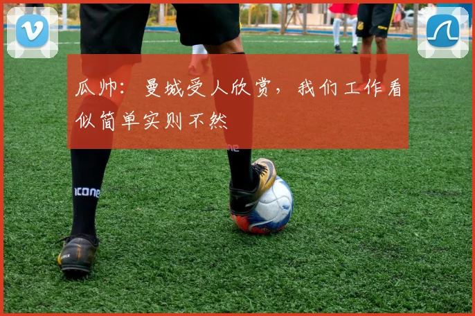 瓜帅：曼城受人欣赏，我们工作看似简单实则不然