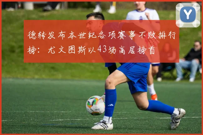 德转发布本世纪各项赛事不败排行榜：尤文图斯以43场高居榜首