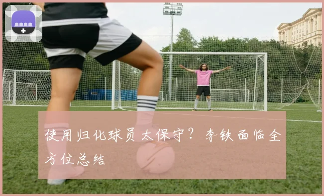使用归化球员太保守？李铁面临全方位总结