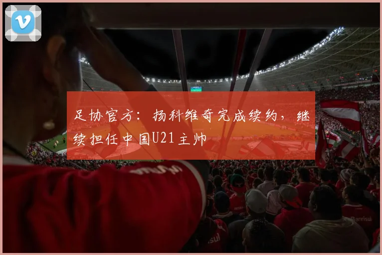 足协官方：扬科维奇完成续约，继续担任中国U21主帅