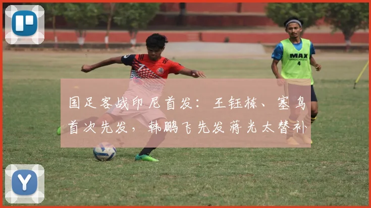国足客战印尼首发：王钰栋、塞鸟首次先发，韩鹏飞先发蒋光太替补
