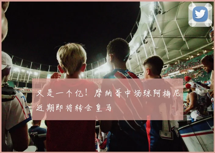 又是一个亿！摩纳哥中场琼阿梅尼近期即将转会皇马