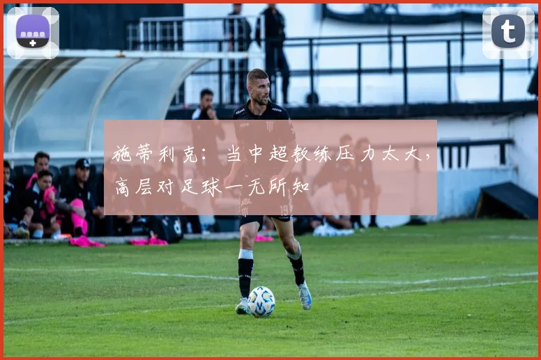 施蒂利克：当中超教练压力太大，高层对足球一无所知