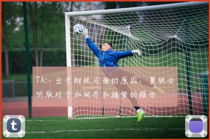TA：出于财政方面的原因，曼联会听取对于加纳乔和梅努的报价