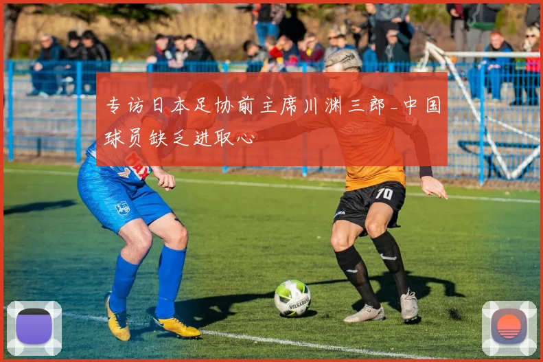 专访日本足协前主席川渊三郎_中国球员缺乏进取心